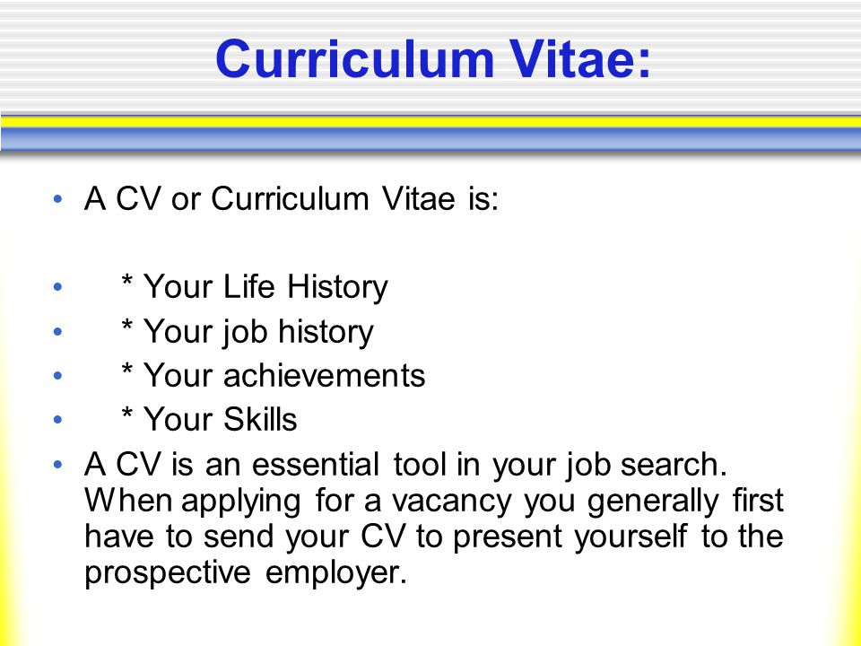 Curriculum Vitae: A CV or Curriculum Vitae is: * Your Life History * Your job history * Your achievements * Your Skills A CV is an essential tool in your job search.
