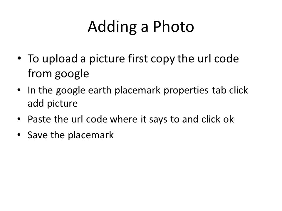 Adding a Photo To upload a picture first copy the url code from google In the google earth placemark properties tab click add picture Paste the url code where it says to and click ok Save the placemark