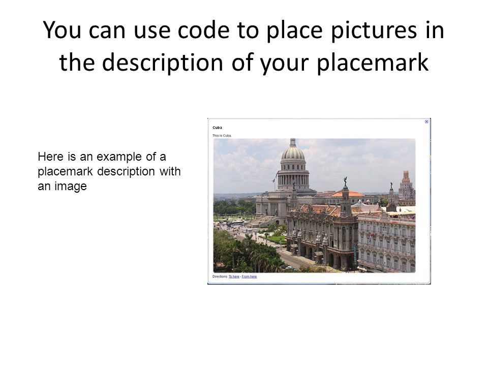You can use code to place pictures in the description of your placemark Here is an example of a placemark description with an image