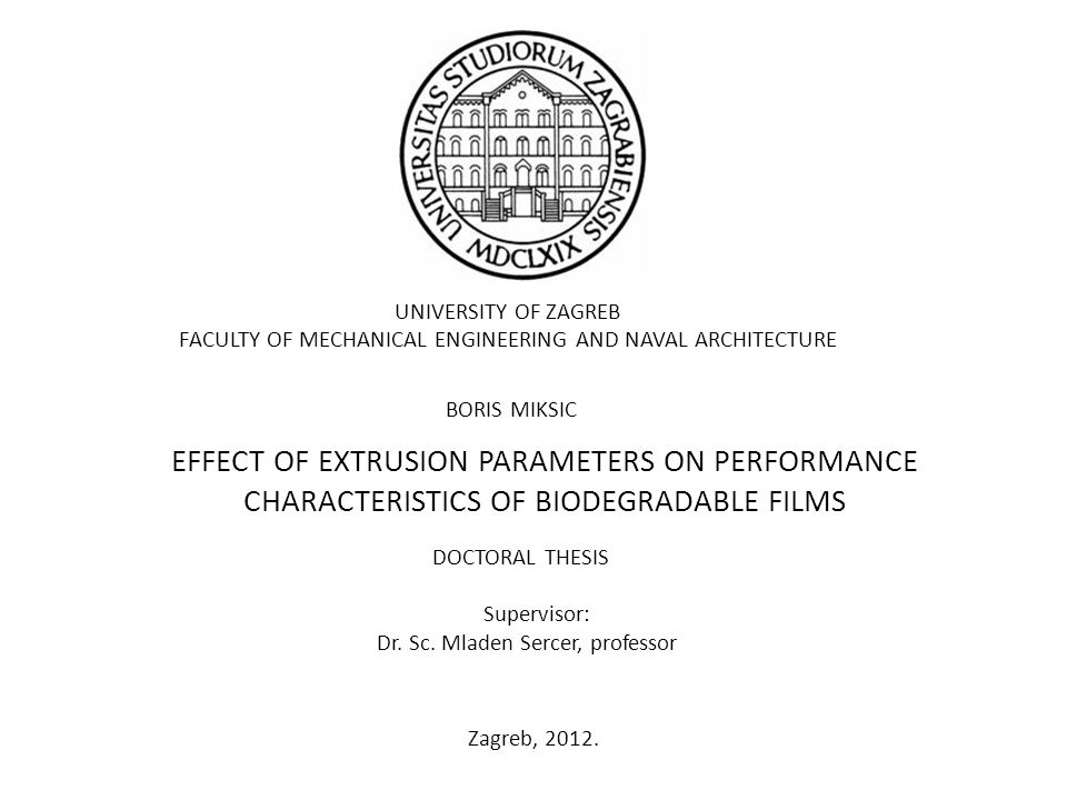 UNIVERSITY OF ZAGREB FACULTY OF MECHANICAL ENGINEERING AND NAVAL ARCHITECTURE BORIS MIKSIC EFFECT OF EXTRUSION PARAMETERS ON PERFORMANCE CHARACTERISTICS OF BIODEGRADABLE FILMS DOCTORAL THESIS Supervisor: Dr.