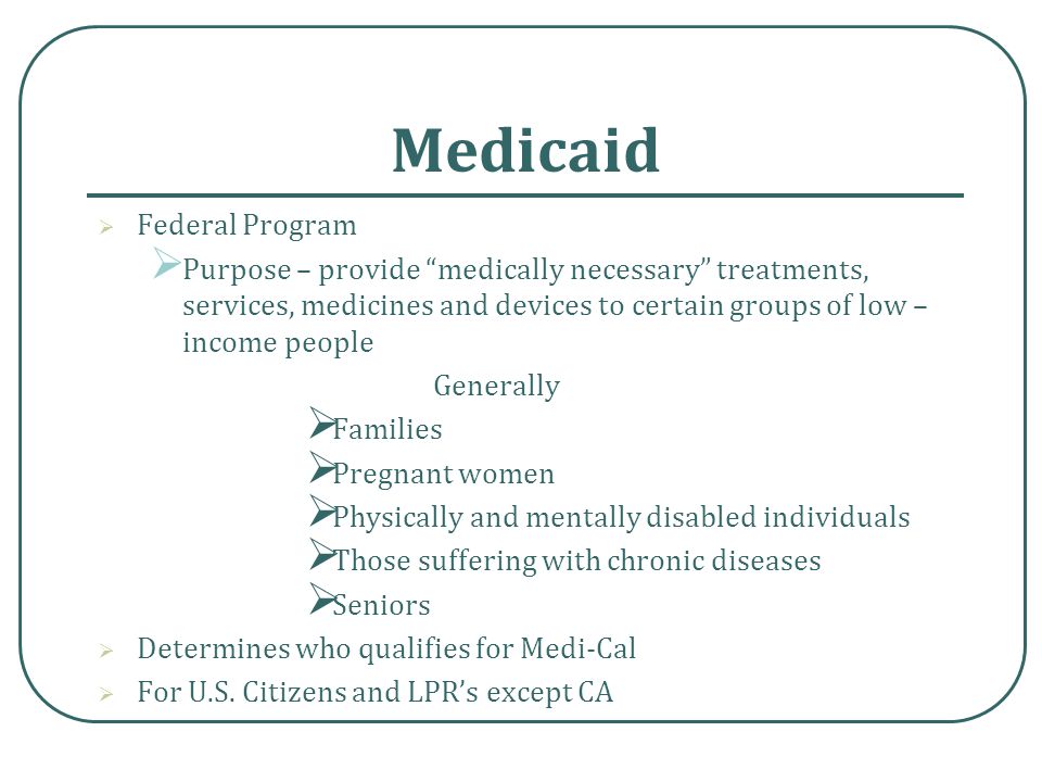 Medicaid  Federal Program  Purpose – provide medically necessary treatments, services, medicines and devices to certain groups of low – income people Generally  Families  Pregnant women  Physically and mentally disabled individuals  Those suffering with chronic diseases  Seniors  Determines who qualifies for Medi-Cal  For U.S.