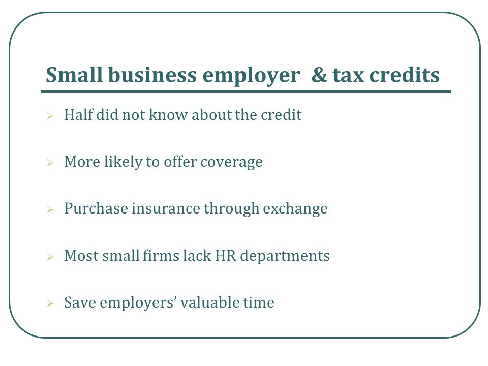 Small business employer & tax credits  Half did not know about the credit  More likely to offer coverage  Purchase insurance through exchange  Most small firms lack HR departments  Save employers’ valuable time