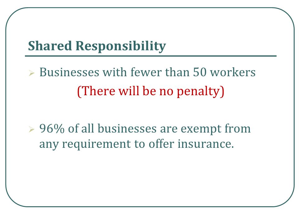 Shared Responsibility  Businesses with fewer than 50 workers (There will be no penalty)  96% of all businesses are exempt from any requirement to offer insurance.