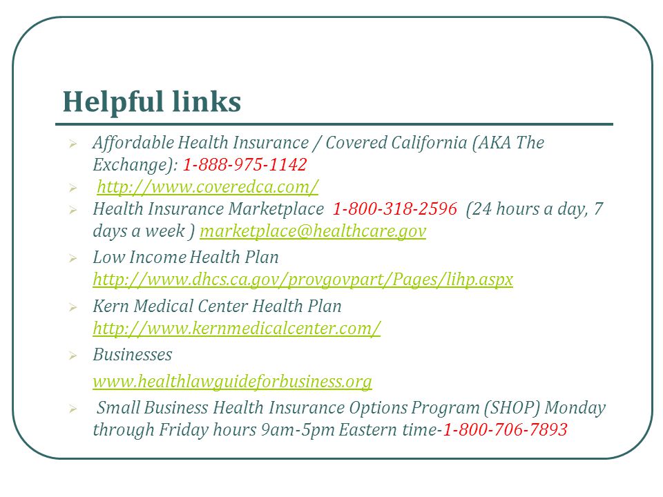 Helpful links  Affordable Health Insurance / Covered California (AKA The Exchange):     Health Insurance Marketplace (24 hours a day, 7 days a week )  Low Income Health Plan      Kern Medical Center Health Plan      Businesses    Small Business Health Insurance Options Program (SHOP) Monday through Friday hours 9am-5pm Eastern time