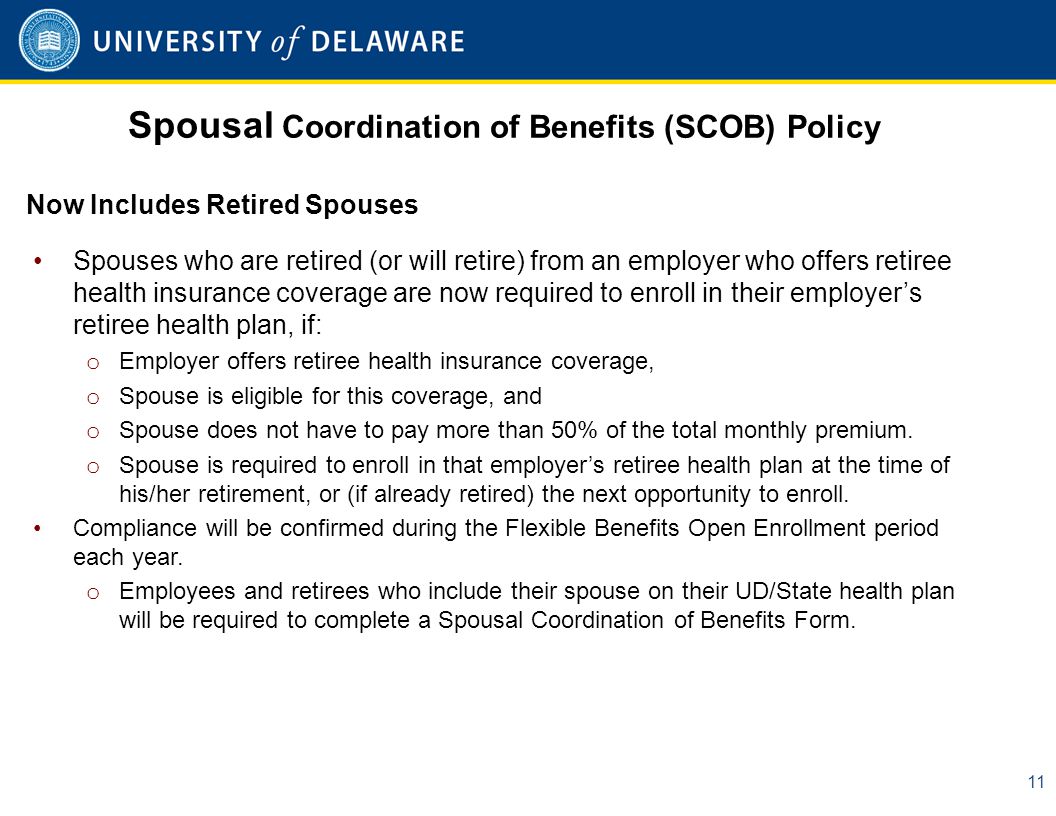 Spousal Coordination of Benefits (SCOB) Policy 11 Spouses who are retired (or will retire) from an employer who offers retiree health insurance coverage are now required to enroll in their employer’s retiree health plan, if: o Employer offers retiree health insurance coverage, o Spouse is eligible for this coverage, and o Spouse does not have to pay more than 50% of the total monthly premium.