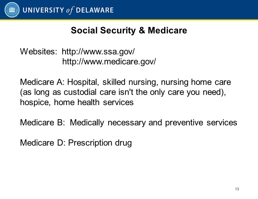 Social Security & Medicare Websites:     Medicare A: Hospital, skilled nursing, nursing home care (as long as custodial care isn t the only care you need), hospice, home health services Medicare B: Medically necessary and preventive services Medicare D: Prescription drug 13