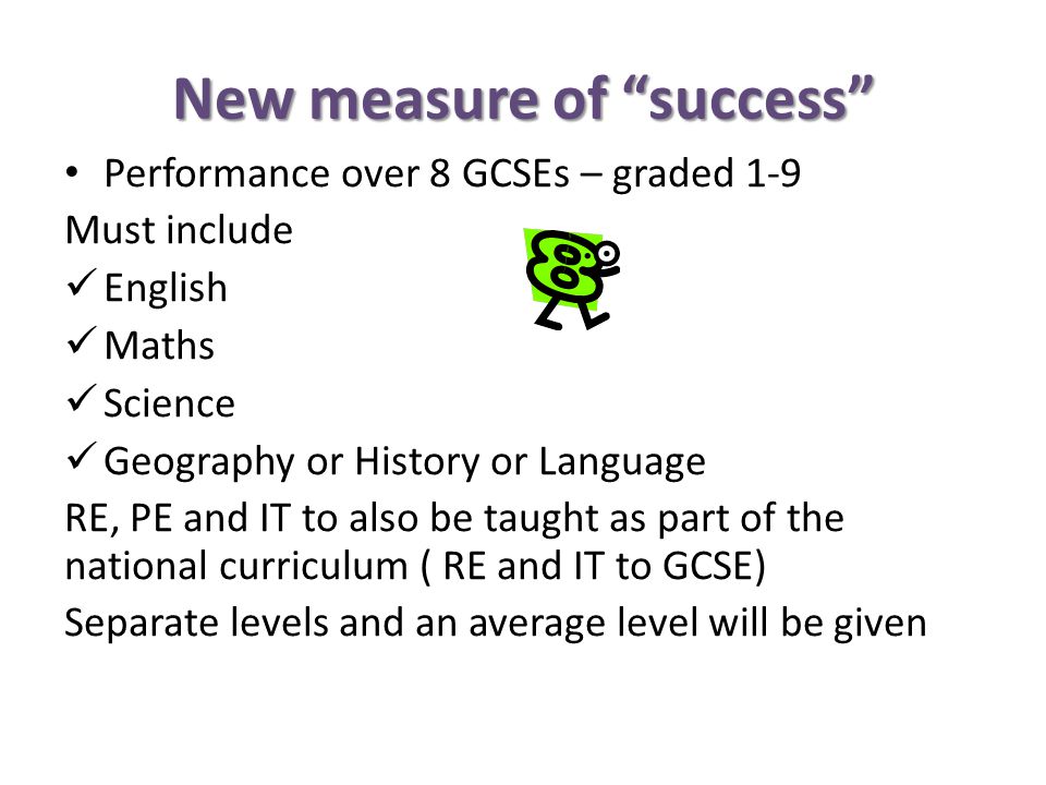 New measure of success Performance over 8 GCSEs – graded 1-9 Must include English Maths Science Geography or History or Language RE, PE and IT to also be taught as part of the national curriculum ( RE and IT to GCSE) Separate levels and an average level will be given