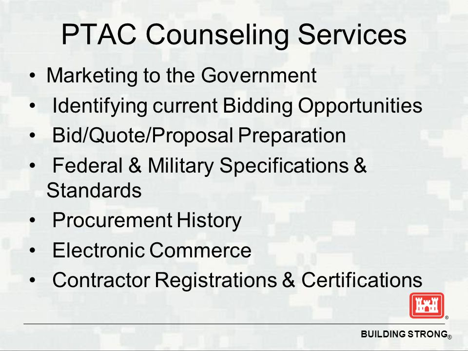 BUILDING STRONG ® PTAC Counseling Services Marketing to the Government Identifying current Bidding Opportunities Bid/Quote/Proposal Preparation Federal & Military Specifications & Standards Procurement History Electronic Commerce Contractor Registrations & Certifications