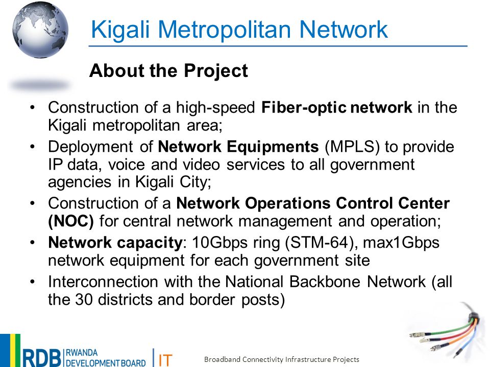 IT Broadband Connectivity Infrastructure Projects Kigali Metropolitan Network Construction of a high-speed Fiber-optic network in the Kigali metropolitan area; Deployment of Network Equipments (MPLS) to provide IP data, voice and video services to all government agencies in Kigali City; Construction of a Network Operations Control Center (NOC) for central network management and operation; Network capacity: 10Gbps ring (STM-64), max1Gbps network equipment for each government site Interconnection with the National Backbone Network (all the 30 districts and border posts) About the Project