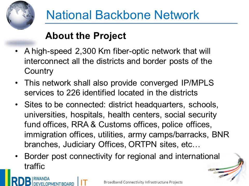 IT Broadband Connectivity Infrastructure Projects National Backbone Network A high-speed 2,300 Km fiber-optic network that will interconnect all the districts and border posts of the Country This network shall also provide converged IP/MPLS services to 226 identified located in the districts Sites to be connected: district headquarters, schools, universities, hospitals, health centers, social security fund offices, RRA & Customs offices, police offices, immigration offices, utilities, army camps/barracks, BNR branches, Judiciary Offices, ORTPN sites, etc… Border post connectivity for regional and international traffic About the Project