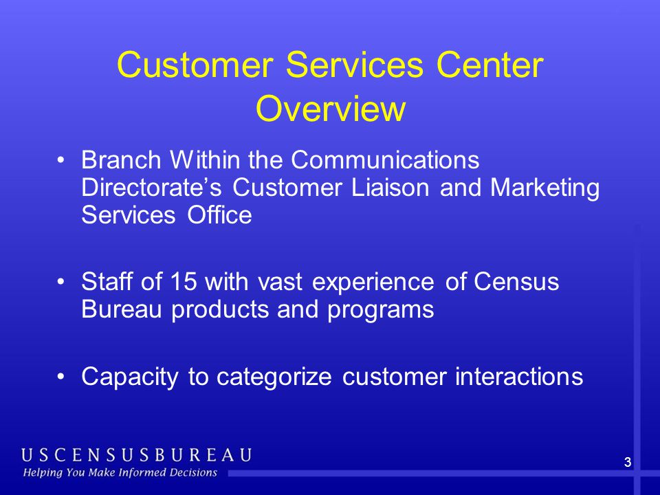Customer Services Center Overview Branch Within the Communications Directorate’s Customer Liaison and Marketing Services Office Staff of 15 with vast experience of Census Bureau products and programs Capacity to categorize customer interactions 3