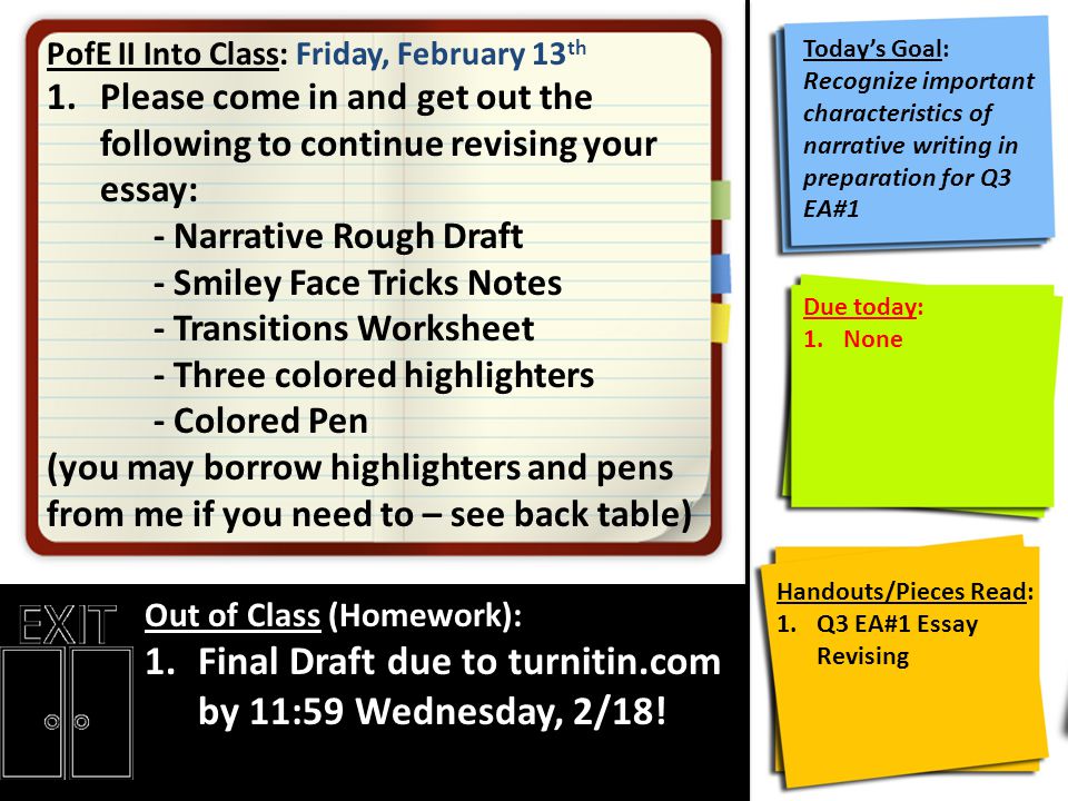 PofE II Into Class: Friday, February 13 th 1.Please come in and get out the following to continue revising your essay: - Narrative Rough Draft - Smiley Face Tricks Notes - Transitions Worksheet - Three colored highlighters - Colored Pen (you may borrow highlighters and pens from me if you need to – see back table) Out of Class (Homework): 1.Final Draft due to turnitin.com by 11:59 Wednesday, 2/18.
