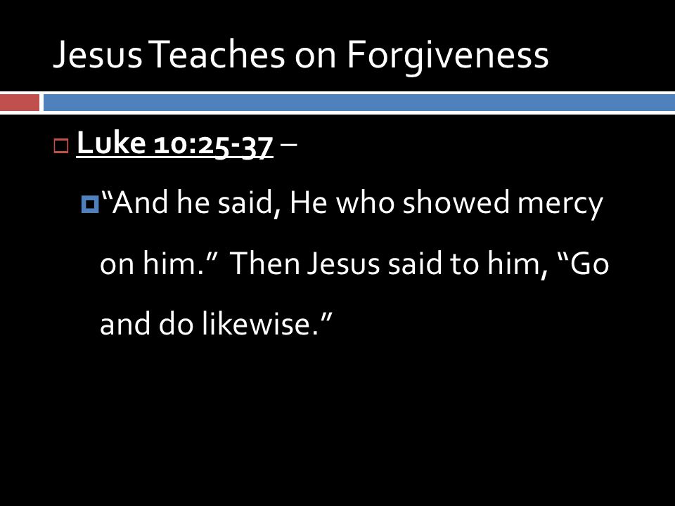 Jesus Teaches on Forgiveness  Luke 10:25-37 –  And he said, He who showed mercy on him. Then Jesus said to him, Go and do likewise.