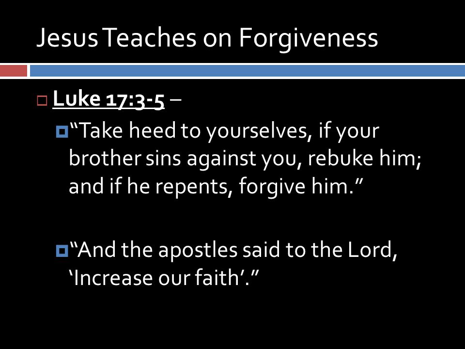 Jesus Teaches on Forgiveness  Luke 17:3-5 –  Take heed to yourselves, if your brother sins against you, rebuke him; and if he repents, forgive him.  And the apostles said to the Lord, ‘Increase our faith’.