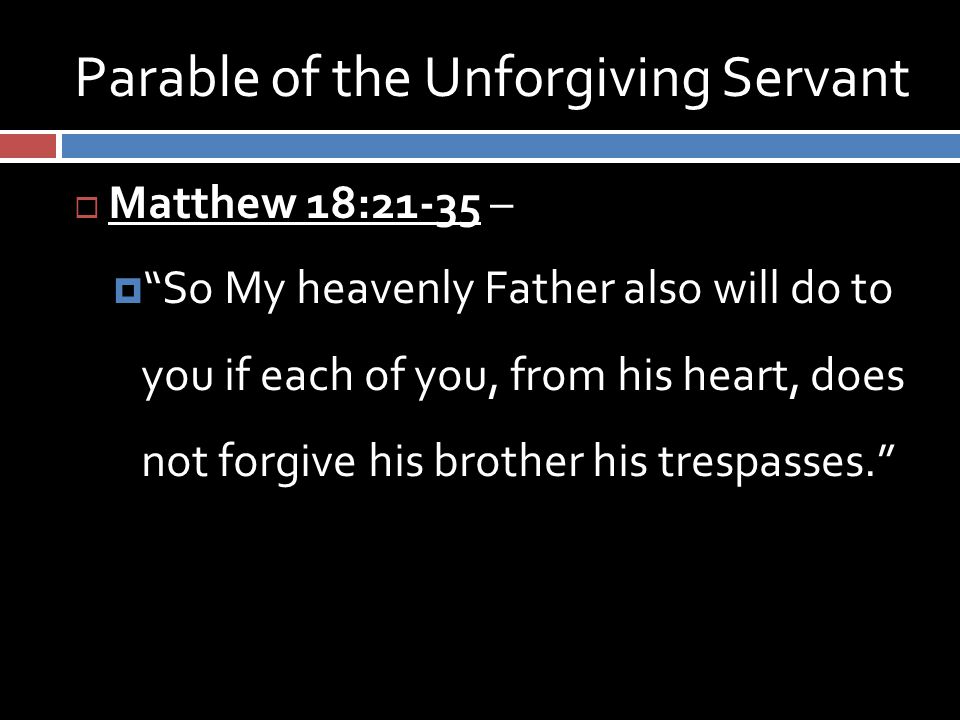 Parable of the Unforgiving Servant  Matthew 18:21-35 –  So My heavenly Father also will do to you if each of you, from his heart, does not forgive his brother his trespasses.
