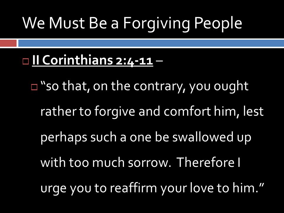 We Must Be a Forgiving People  II Corinthians 2:4-11 –  so that, on the contrary, you ought rather to forgive and comfort him, lest perhaps such a one be swallowed up with too much sorrow.