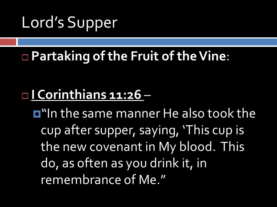 Lord’s Supper  Partaking of the Fruit of the Vine:  I Corinthians 11:26 –  In the same manner He also took the cup after supper, saying, ‘This cup is the new covenant in My blood.