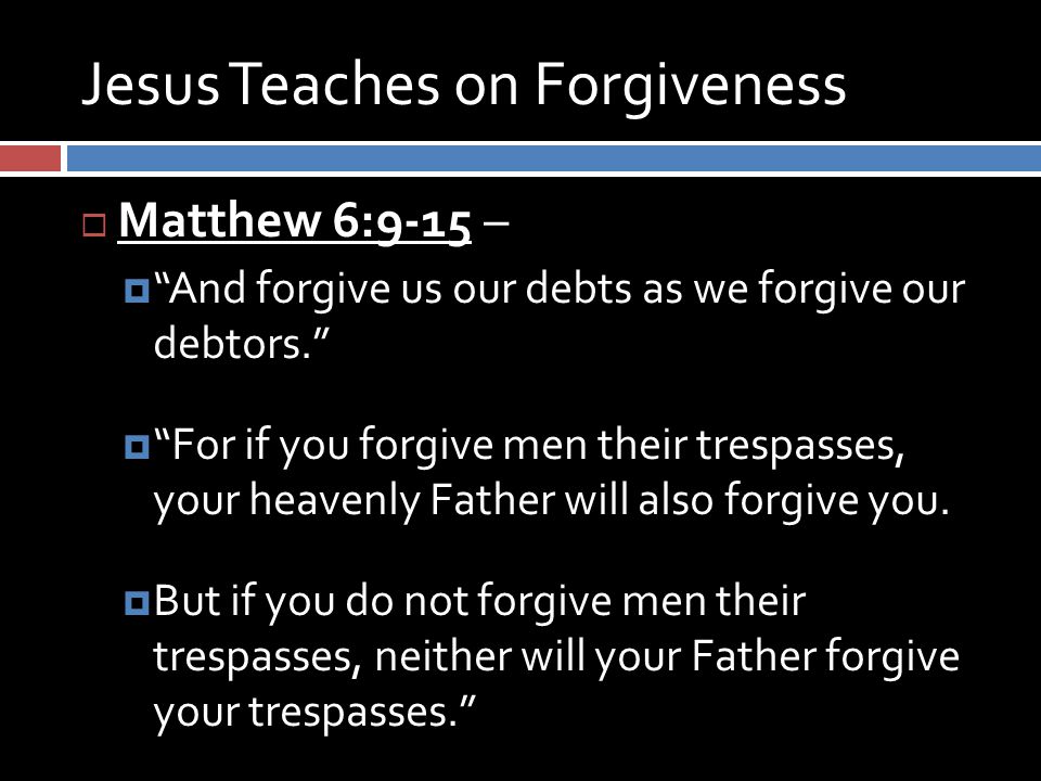 Jesus Teaches on Forgiveness  Matthew 6:9-15 –  And forgive us our debts as we forgive our debtors.  For if you forgive men their trespasses, your heavenly Father will also forgive you.