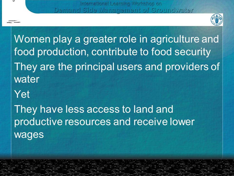 Women play a greater role in agriculture and food production, contribute to food security They are the principal users and providers of water Yet They have less access to land and productive resources and receive lower wages