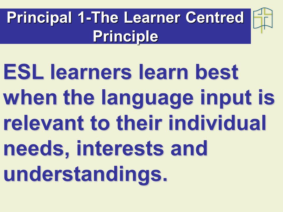 Principal 1-The Learner Centred Principle ESL learners learn best when the language input is relevant to their individual needs, interests and understandings.