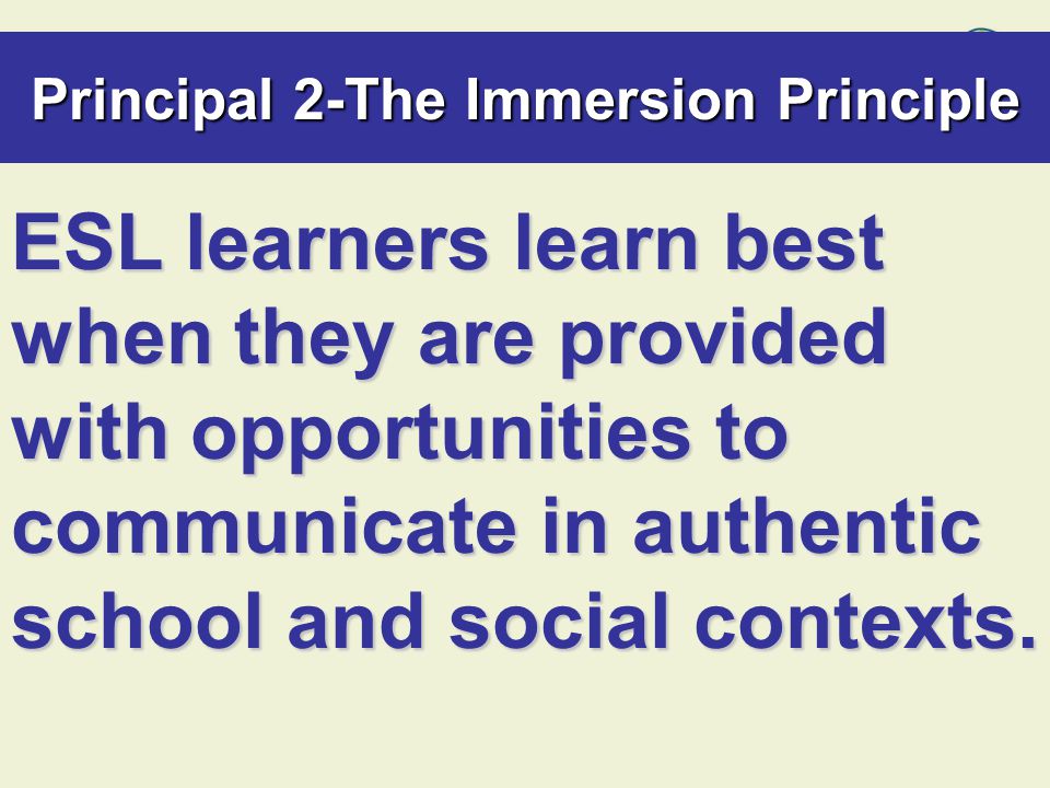 Principal 2-The Immersion Principle ESL learners learn best when they are provided with opportunities to communicate in authentic school and social contexts.