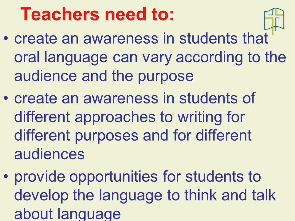 Teachers need to: create an awareness in students that oral language can vary according to the audience and the purpose create an awareness in students of different approaches to writing for different purposes and for different audiences provide opportunities for students to develop the language to think and talk about language