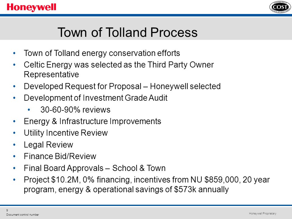 Honeywell Proprietary 9 Document control number Town of Tolland energy conservation efforts Celtic Energy was selected as the Third Party Owner Representative Developed Request for Proposal – Honeywell selected Development of Investment Grade Audit % reviews Energy & Infrastructure Improvements Utility Incentive Review Legal Review Finance Bid/Review Final Board Approvals – School & Town Project $10.2M, 0% financing, incentives from NU $859,000, 20 year program, energy & operational savings of $573k annually Town of Tolland Process