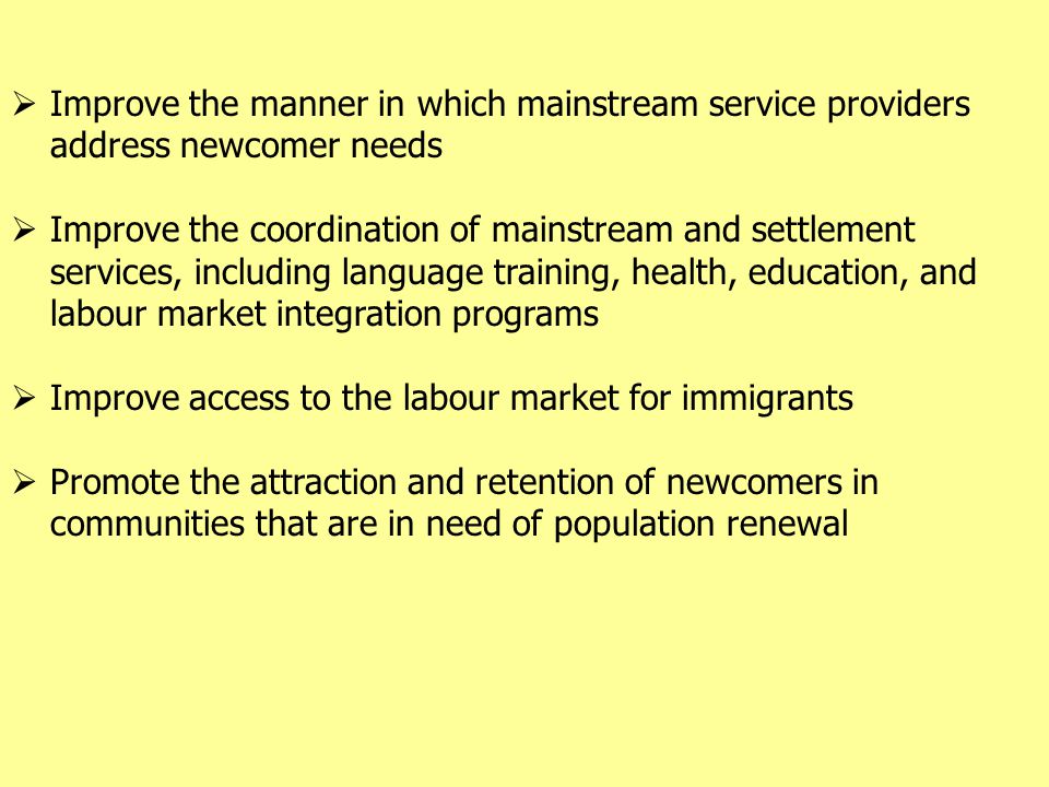 Improve the manner in which mainstream service providers address newcomer needs  Improve the coordination of mainstream and settlement services, including language training, health, education, and labour market integration programs  Improve access to the labour market for immigrants  Promote the attraction and retention of newcomers in communities that are in need of population renewal