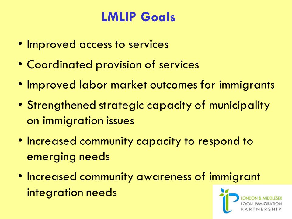LMLIP Goals Improved access to services Coordinated provision of services Improved labor market outcomes for immigrants Strengthened strategic capacity of municipality on immigration issues Increased community capacity to respond to emerging needs Increased community awareness of immigrant integration needs
