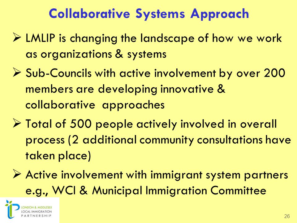 Collaborative Systems Approach  LMLIP is changing the landscape of how we work as organizations & systems  Sub-Councils with active involvement by over 200 members are developing innovative & collaborative approaches  Total of 500 people actively involved in overall process (2 additional community consultations have taken place)  Active involvement with immigrant system partners e.g., WCI & Municipal Immigration Committee 26