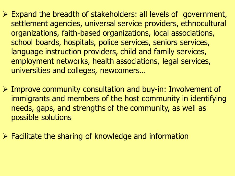  Expand the breadth of stakeholders: all levels of government, settlement agencies, universal service providers, ethnocultural organizations, faith-based organizations, local associations, school boards, hospitals, police services, seniors services, language instruction providers, child and family services, employment networks, health associations, legal services, universities and colleges, newcomers…  Improve community consultation and buy-in: Involvement of immigrants and members of the host community in identifying needs, gaps, and strengths of the community, as well as possible solutions  Facilitate the sharing of knowledge and information