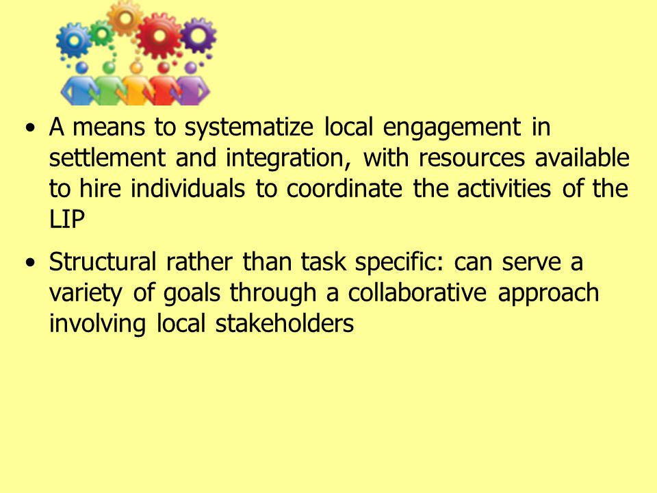 A means to systematize local engagement in settlement and integration, with resources available to hire individuals to coordinate the activities of the LIP Structural rather than task specific: can serve a variety of goals through a collaborative approach involving local stakeholders