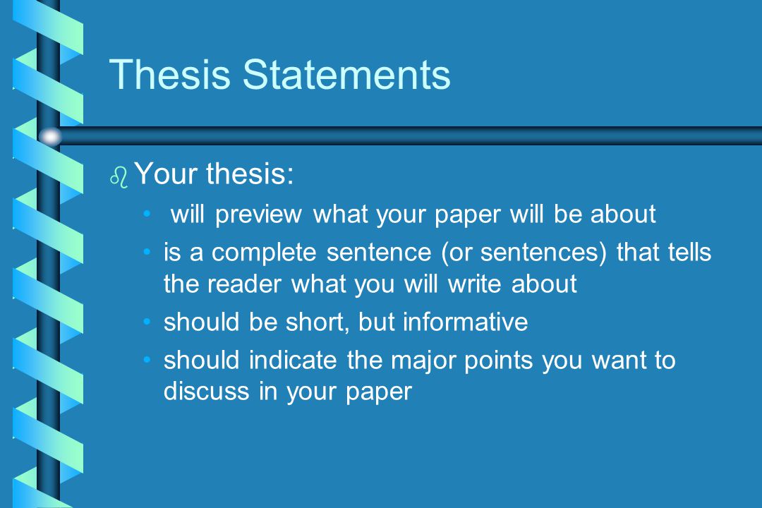 Thesis Statements b b Your thesis: will preview what your paper will be about is a complete sentence (or sentences) that tells the reader what you will write about should be short, but informative should indicate the major points you want to discuss in your paper