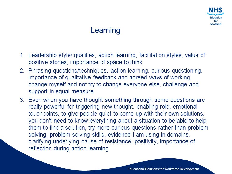 Educational Solutions for Workforce Development Learning 1.Leadership style/ qualities, action learning, facilitation styles, value of positive stories, importance of space to think 2.Phrasing questions/techniques, action learning, curious questioning, importance of qualitative feedback and agreed ways of working, change myself and not try to change everyone else, challenge and support in equal measure 3.Even when you have thought something through some questions are really powerful for triggering new thought, enabling role, emotional touchpoints, to give people quiet to come up with their own solutions, you don’t need to know everything about a situation to be able to help them to find a solution, try more curious questions rather than problem solving, problem solving skills, evidence I am using in domains, clarifying underlying cause of resistance, positivity, importance of reflection during action learning