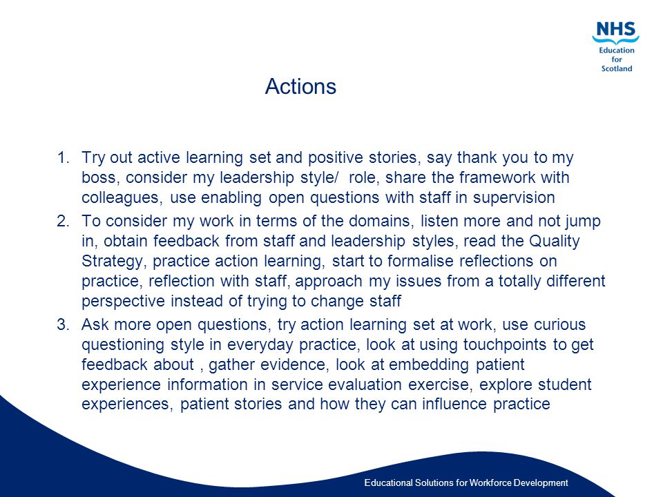 Educational Solutions for Workforce Development Actions 1.Try out active learning set and positive stories, say thank you to my boss, consider my leadership style/ role, share the framework with colleagues, use enabling open questions with staff in supervision 2.To consider my work in terms of the domains, listen more and not jump in, obtain feedback from staff and leadership styles, read the Quality Strategy, practice action learning, start to formalise reflections on practice, reflection with staff, approach my issues from a totally different perspective instead of trying to change staff 3.Ask more open questions, try action learning set at work, use curious questioning style in everyday practice, look at using touchpoints to get feedback about, gather evidence, look at embedding patient experience information in service evaluation exercise, explore student experiences, patient stories and how they can influence practice
