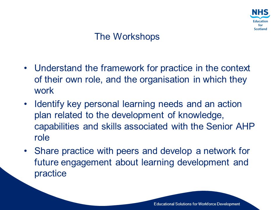 Educational Solutions for Workforce Development The Workshops Understand the framework for practice in the context of their own role, and the organisation in which they work Identify key personal learning needs and an action plan related to the development of knowledge, capabilities and skills associated with the Senior AHP role Share practice with peers and develop a network for future engagement about learning development and practice