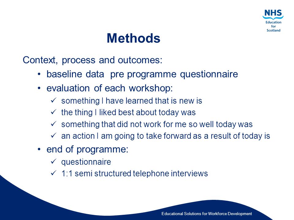 Educational Solutions for Workforce Development Methods Context, process and outcomes: baseline data pre programme questionnaire evaluation of each workshop: something I have learned that is new is the thing I liked best about today was something that did not work for me so well today was an action I am going to take forward as a result of today is end of programme: questionnaire 1:1 semi structured telephone interviews