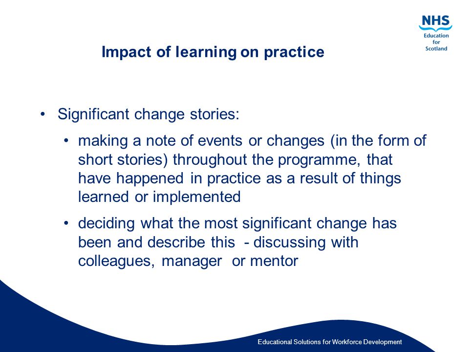Educational Solutions for Workforce Development Impact of learning on practice Significant change stories: making a note of events or changes (in the form of short stories) throughout the programme, that have happened in practice as a result of things learned or implemented deciding what the most significant change has been and describe this - discussing with colleagues, manager or mentor
