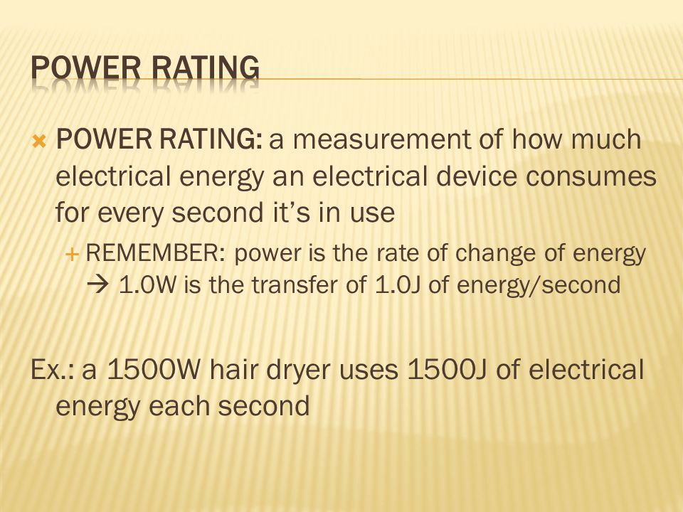  POWER RATING: a measurement of how much electrical energy an electrical device consumes for every second it’s in use  REMEMBER: power is the rate of change of energy  1.0W is the transfer of 1.0J of energy/second Ex.: a 1500W hair dryer uses 1500J of electrical energy each second