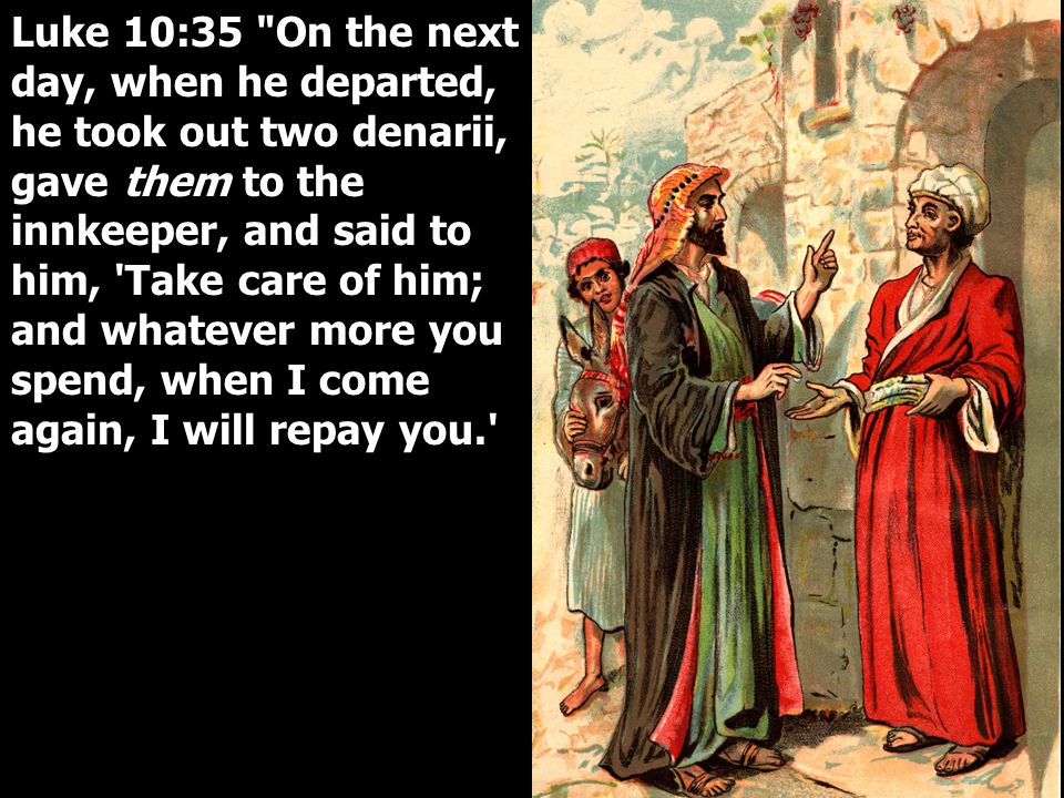 Luke 10:35 On the next day, when he departed, he took out two denarii, gave them to the innkeeper, and said to him, Take care of him; and whatever more you spend, when I come again, I will repay you.