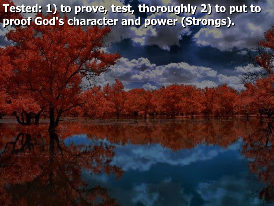 Tested: 1) to prove, test, thoroughly 2) to put to proof God s character and power (Strongs).