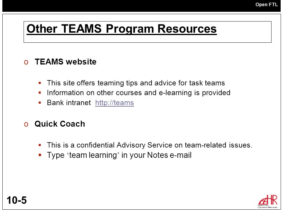 Open FTL Leadership and Organizational Effectiveness 10-5 Other TEAMS Program Resources oTEAMS website  This site offers teaming tips and advice for task teams  Information on other courses and e-learning is provided  Bank intranet   oQuick Coach  This is a confidential Advisory Service on team-related issues.