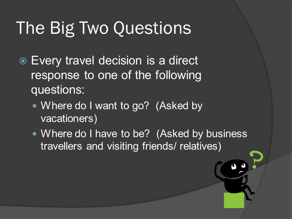 The Big Two Questions  Every travel decision is a direct response to one of the following questions: Where do I want to go.