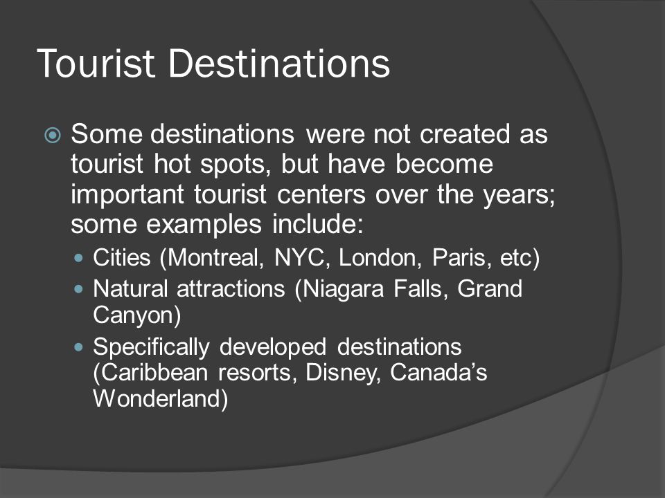 Tourist Destinations  Some destinations were not created as tourist hot spots, but have become important tourist centers over the years; some examples include: Cities (Montreal, NYC, London, Paris, etc) Natural attractions (Niagara Falls, Grand Canyon) Specifically developed destinations (Caribbean resorts, Disney, Canada’s Wonderland)