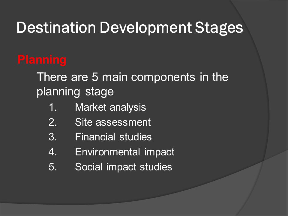 Destination Development Stages Planning There are 5 main components in the planning stage 1.Market analysis 2.Site assessment 3.Financial studies 4.Environmental impact 5.Social impact studies