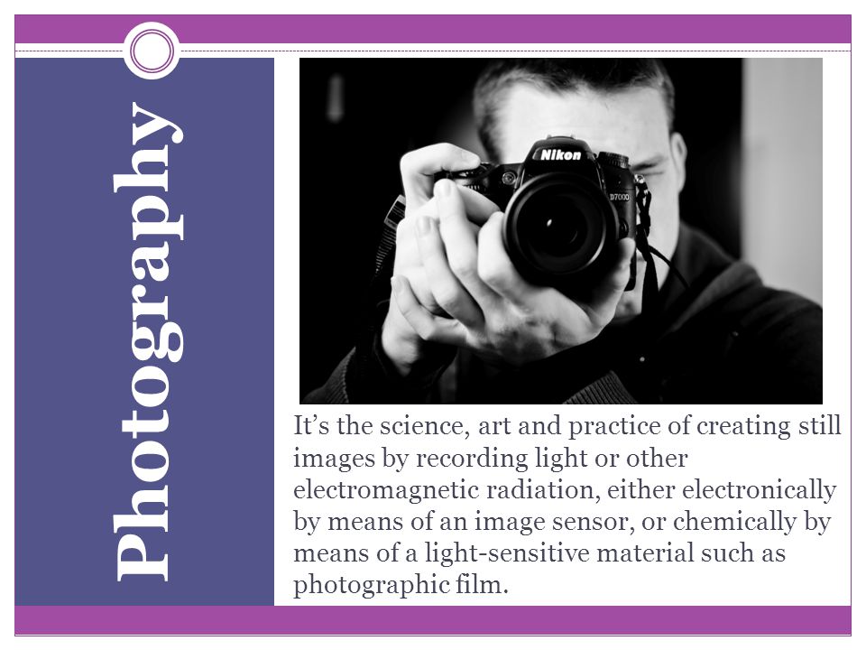 It’s the science, art and practice of creating still images by recording light or other electromagnetic radiation, either electronically by means of an image sensor, or chemically by means of a light-sensitive material such as photographic film.
