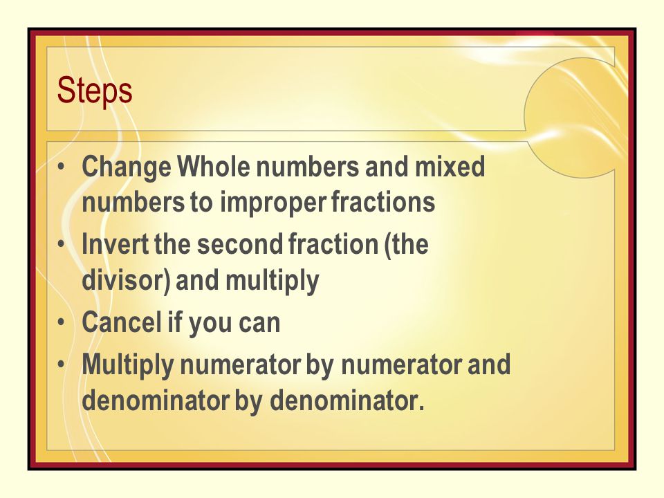 Steps Change Whole numbers and mixed numbers to improper fractions Invert the second fraction (the divisor) and multiply Cancel if you can Multiply numerator by numerator and denominator by denominator.