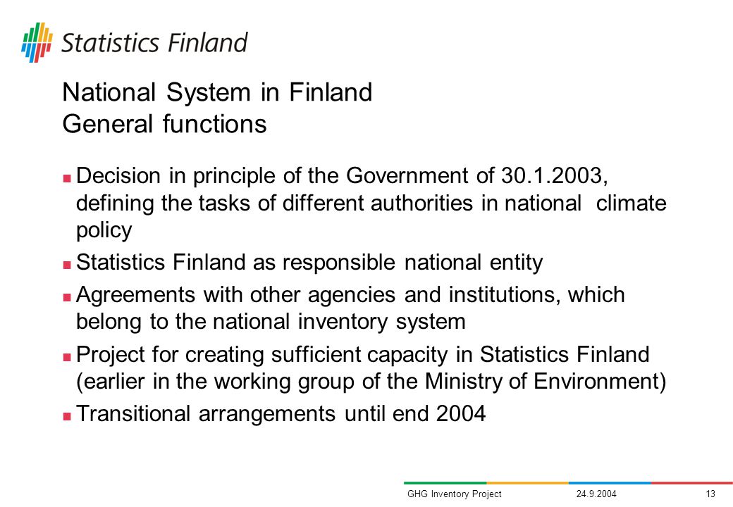 GHG Inventory Project National System in Finland General functions Decision in principle of the Government of , defining the tasks of different authorities in national climate policy Statistics Finland as responsible national entity Agreements with other agencies and institutions, which belong to the national inventory system Project for creating sufficient capacity in Statistics Finland (earlier in the working group of the Ministry of Environment) Transitional arrangements until end 2004