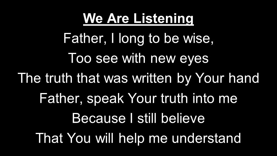 We Are Listening Father, I long to be wise, Too see with new eyes The truth that was written by Your hand Father, speak Your truth into me Because I still believe That You will help me understand