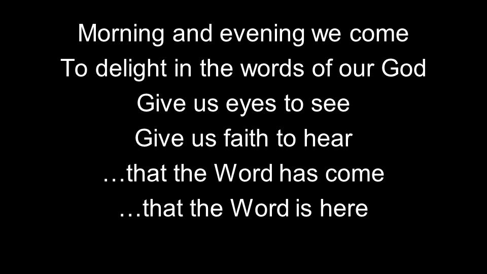 Morning and evening we come To delight in the words of our God Give us eyes to see Give us faith to hear …that the Word has come …that the Word is here